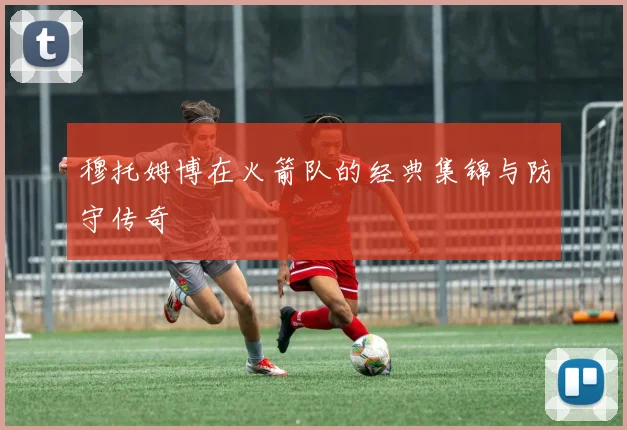 穆托姆博在火箭队的经典集锦与防守传奇