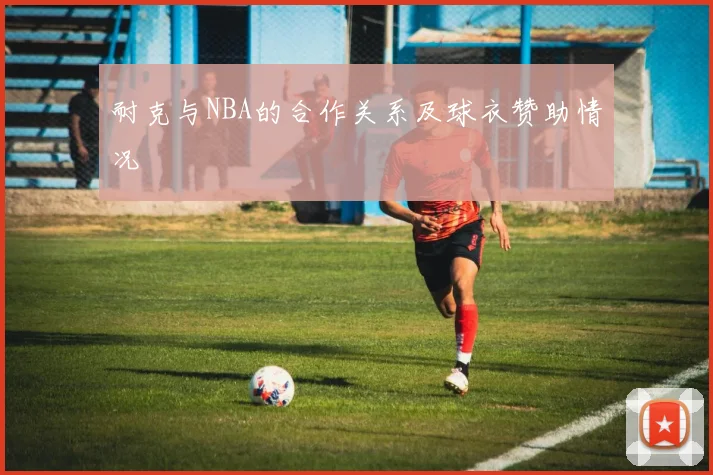 耐克与NBA的合作关系及球衣赞助情况