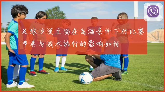 足球沙漠主场在高温条件下对比赛节奏与战术执行的影响如何